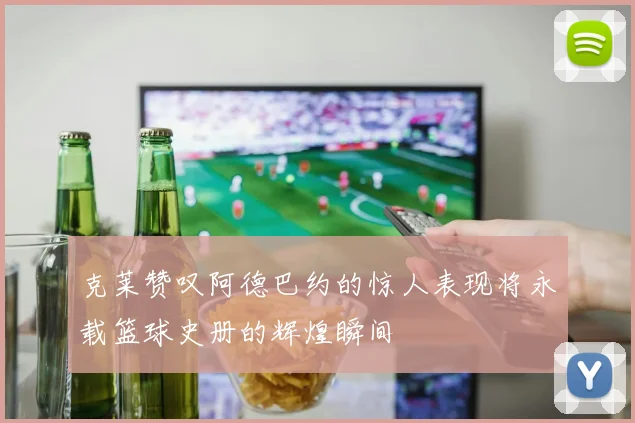 克莱赞叹阿德巴约的惊人表现将永载篮球史册的辉煌瞬间