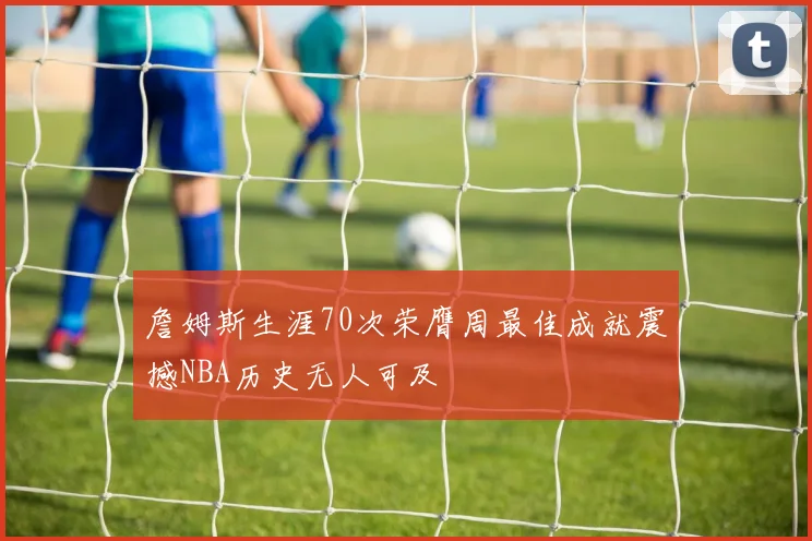 詹姆斯生涯70次荣膺周最佳成就震撼NBA历史无人可及