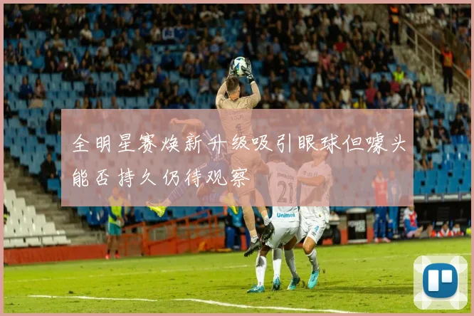 全明星赛焕新升级吸引眼球但噱头能否持久仍待观察
