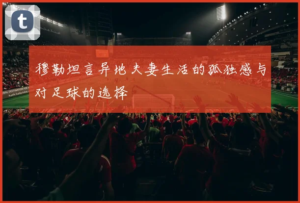 穆勒坦言异地夫妻生活的孤独感与对足球的选择
