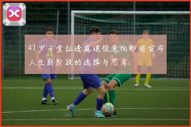 41岁卡索拉透露退役意向即将宣布人生新阶段的选择与思考