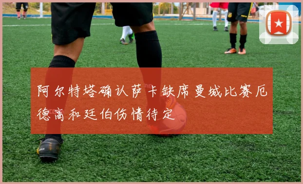 阿尔特塔确认萨卡缺席曼城比赛厄德高和廷伯伤情待定