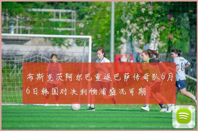 布斯克茨阿尔巴重返巴萨传奇队6月6日韩国对决利物浦盛况可期