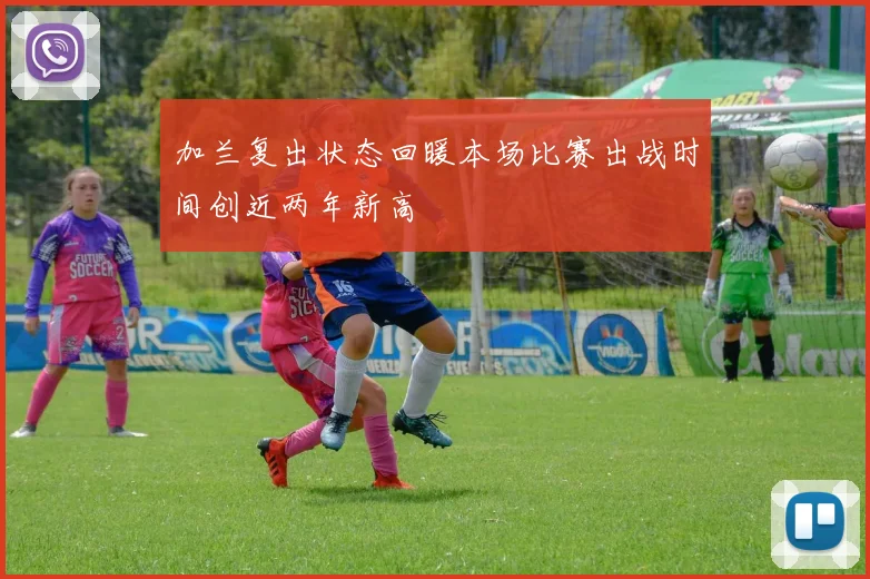 加兰复出状态回暖本场比赛出战时间创近两年新高