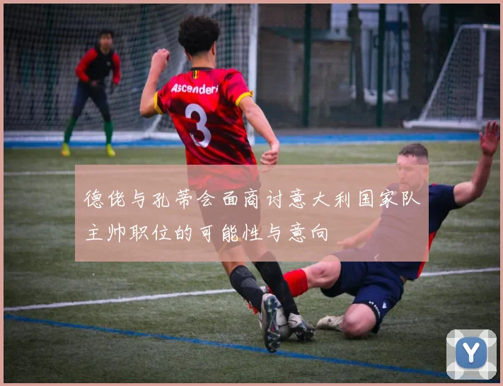 德佬与孔蒂会面商讨意大利国家队主帅职位的可能性与意向