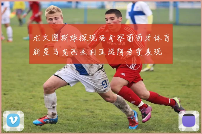 尤文图斯球探现场考察葡萄牙体育新星马克西米利亚诺阿劳霍表现