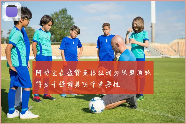 阿特金森盛赞英格拉姆为联盟顶级得分手强调其防守重要性