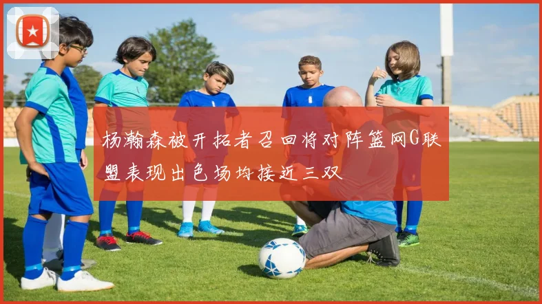 杨瀚森被开拓者召回将对阵篮网G联盟表现出色场均接近三双