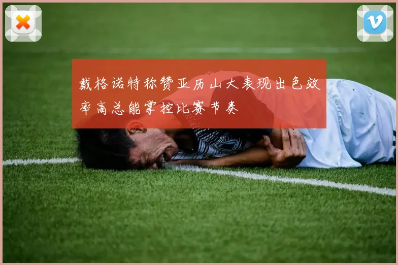 戴格诺特称赞亚历山大表现出色效率高总能掌控比赛节奏
